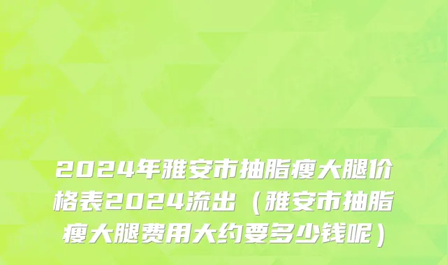 2024年雅安市抽脂瘦大腿价格表2024流出（雅安市抽脂瘦大腿费用大约要多少钱呢）