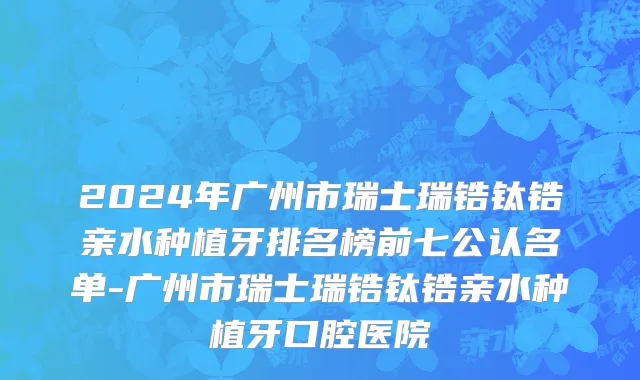 2024年广州市瑞士瑞锆钛锆亲水种植牙排名榜前七公认名单-广州市瑞士瑞锆钛锆亲水种植牙口腔医院