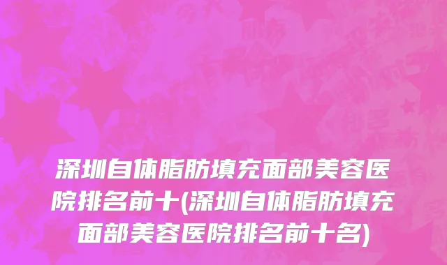 深圳自体脂肪填充面部美容医院排名前十(深圳自体脂肪填充面部美容医院排名前十名)