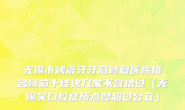 无锡市烤瓷牙牙冠修复医院排名榜前十佳这几家不容错过（无锡吴口腔症所点赞超过公立）