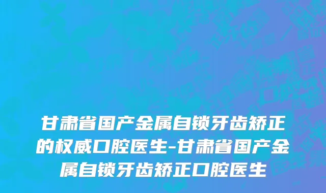 甘肃省国产金属自锁牙齿矫正的权威口腔医生-甘肃省国产金属自锁牙齿矫正口腔医生