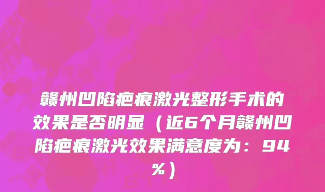 赣州凹陷疤痕激光整形手术的效果是否明显(近6个月赣州凹陷疤痕激光效果满意度为:94%)