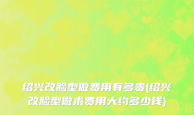 绍兴改脸型做费用有多贵(绍兴改脸型做术费用大约多少钱)