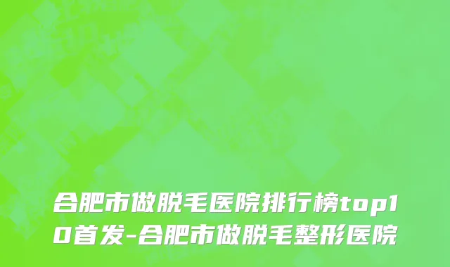 合肥市做脱毛医院排行榜top10首发-合肥市做脱毛整形医院