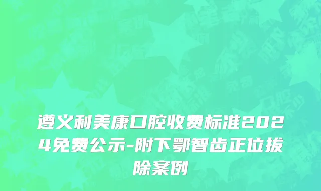 遵义利美康口腔收费标准2024免费公示-附下鄂智齿正位拔除案例