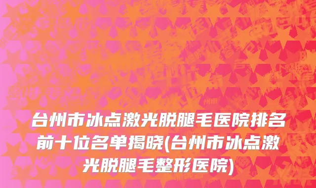 台州市冰点激光脱腿毛医院排名前十位名单揭晓(台州市冰点激光脱腿毛整形医院)