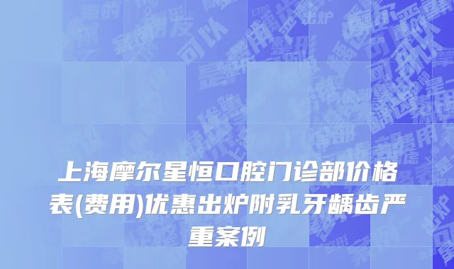 上海摩尔星恒口腔门诊部价格表(费用)优惠出炉附乳牙龋齿严重案例