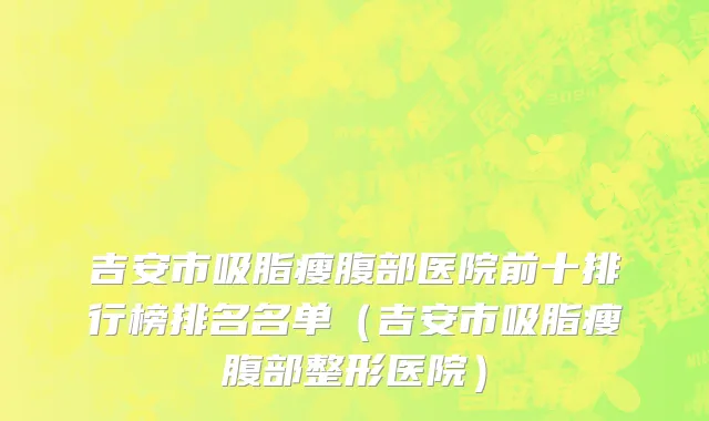 吉安市吸脂瘦腹部医院前十排行榜排名名单（吉安市吸脂瘦腹部整形医院）