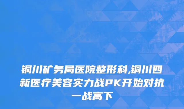铜川矿务局医院整形科,铜川四新医疗美容实力战PK开始对抗一战高下