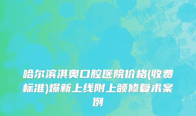 哈尔滨淇奥口腔医院价格(收费标准)爆新上线附上颌修复术案例