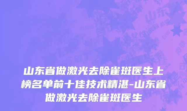 山东省做激光去除雀斑医生上榜名单前十佳技术精湛-山东省做激光去除雀斑医生