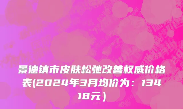 景德镇市皮肤松弛改善权威价格表(2024年3月均价为：13418元）