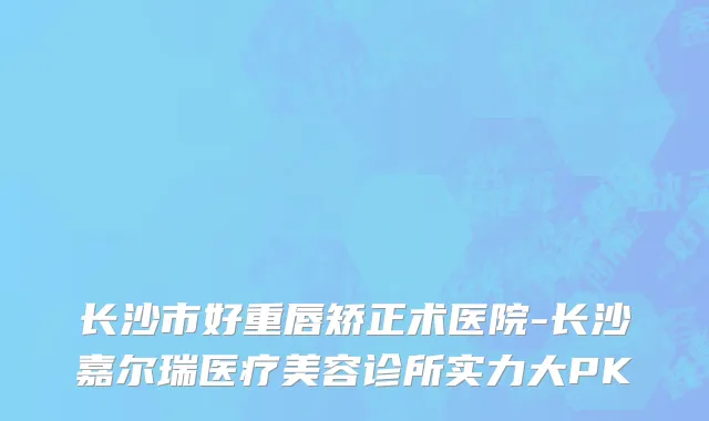 长沙市好重唇矫正术医院-长沙嘉尔瑞医疗美容诊所实力大PK