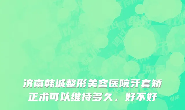 济南韩城整形美容医院牙套矫正术可以维持多久，好不好