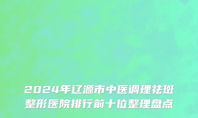 2024年辽源市中医调理祛斑整形医院排行前十位整理盘点