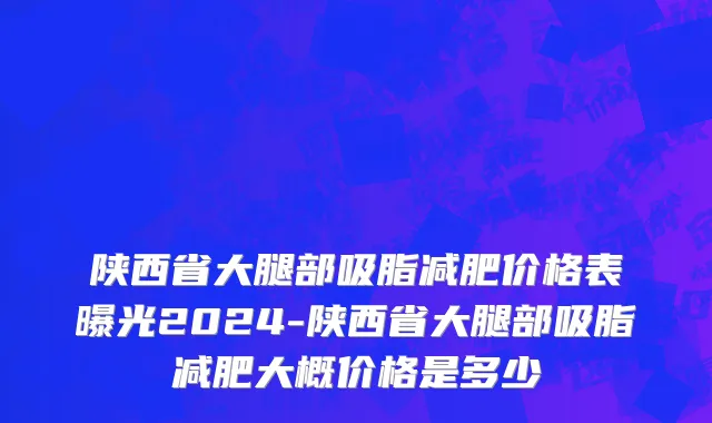 陕西省大腿部吸脂减肥价格表曝光2024-陕西省大腿部吸脂减肥大概价格是多少