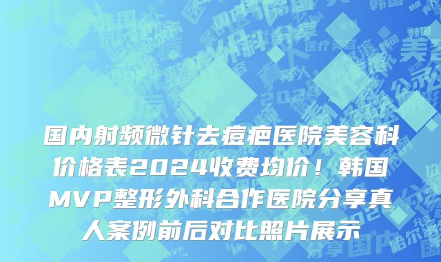 国内射频微针去痘疤医院美容科价格表2024收费均价!韩国MVP整形外科合作医院分享真人案例前后对比照片展示