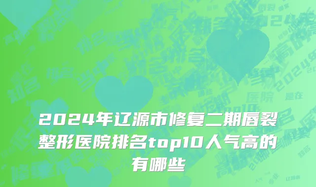2024年辽源市修复二期唇裂整形医院排名top10人气高的有哪些