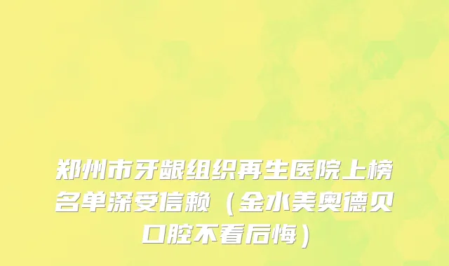 郑州市牙龈组织再生医院上榜名单深受信赖（金水美奥德贝口腔不看后悔）