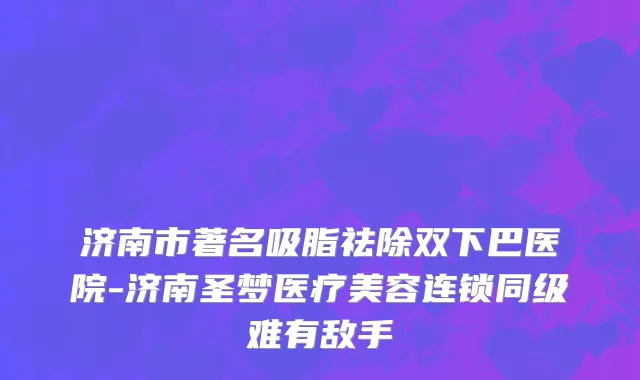 济南市著名吸脂祛除双下巴医院-济南圣梦医疗美容连锁同级难有敌手