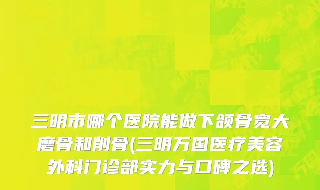三明市哪个医院能做下颌骨宽大磨骨和削骨(三明万国医疗美容外科门诊部实力与口碑之选)