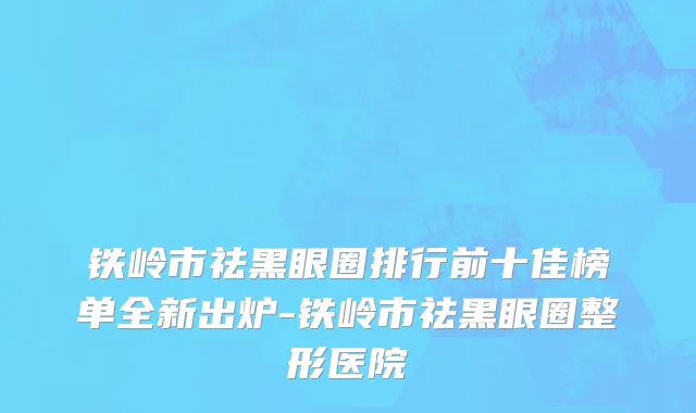 铁岭市祛黑眼圈排行前十佳榜单全新出炉-铁岭市祛黑眼圈整形医院