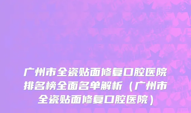 广州市全瓷贴面修复口腔医院排名榜全面名单解析（广州市全瓷贴面修复口腔医院）