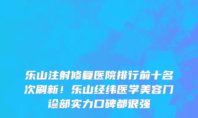 乐山注射修复医院排行前十名次刷新!乐山经纬医学美容门诊部实力口碑都很强