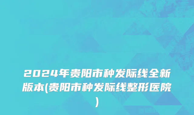 2024年贵阳市种发际线全新版本(贵阳市种发际线整形医院)