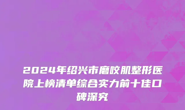 2024年绍兴市磨咬肌整形医院上榜清单综合实力前十佳口碑深究