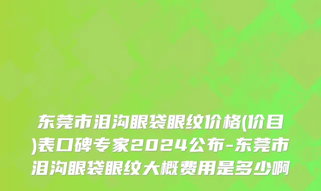 东莞市泪沟眼袋眼纹价格(价目)表口碑专家2024公布-东莞市泪沟眼袋眼纹大概费用是多少啊