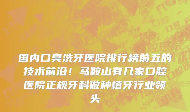国内口臭洗牙医院排行榜前五的技术前沿!马鞍山有几家口腔医院正规牙科做种植牙行业领头