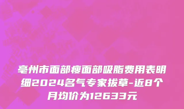 亳州市面部瘦面部吸脂费用表明细2024名气专家拔草-近8个月均价为12633元