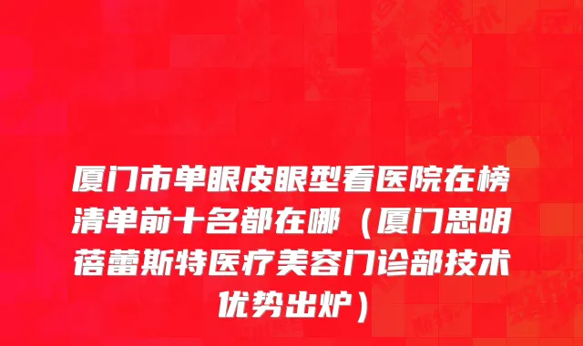 厦门市单眼皮眼型看医院在榜清单前十名都在哪（厦门思明蓓蕾斯特医疗美容门诊部技术优势出炉）