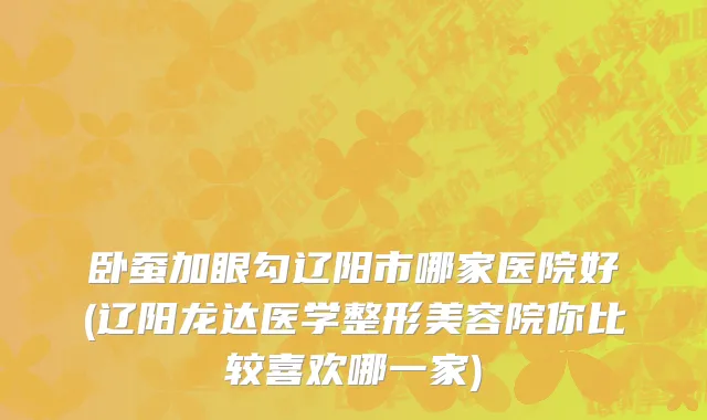 卧蚕加眼勾辽阳市哪家医院好(辽阳龙达医学整形美容院你比较喜欢哪一家)