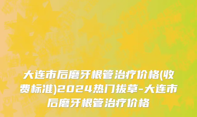 大连市后磨牙根管治疗价格(收费标准)2024热门拔草-大连市后磨牙根管治疗价格