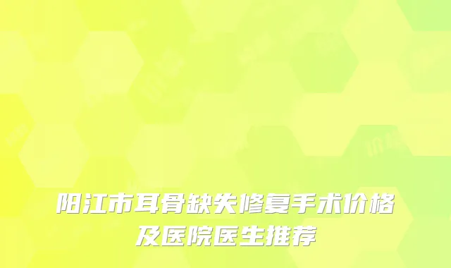 阳江市耳骨缺失修复手术价格及医院医生推荐