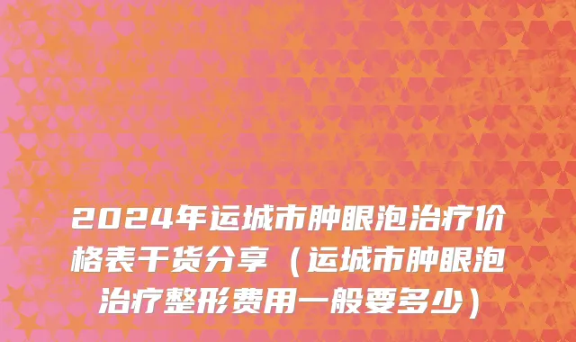 2024年运城市肿眼泡治疗价格表干货分享（运城市肿眼泡治疗整形费用一般要多少）