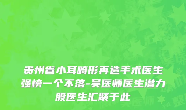 贵州省小耳畸形再造手术医生强榜一个不落-吴医师医生潜力股医生汇聚于此