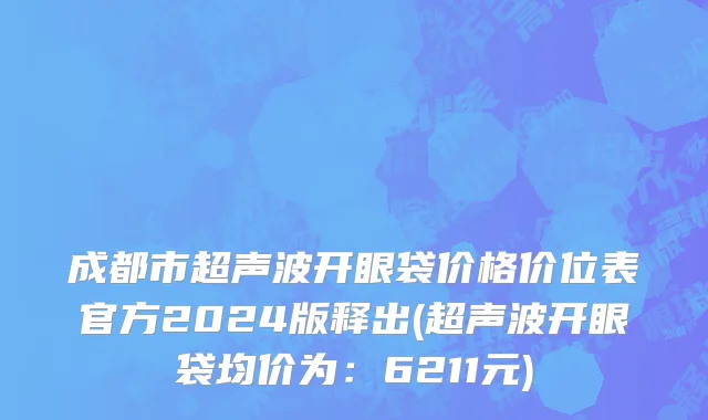 成都市超声波开眼袋价格价位表官方2024版释出(超声波开眼袋均价为：6211元)