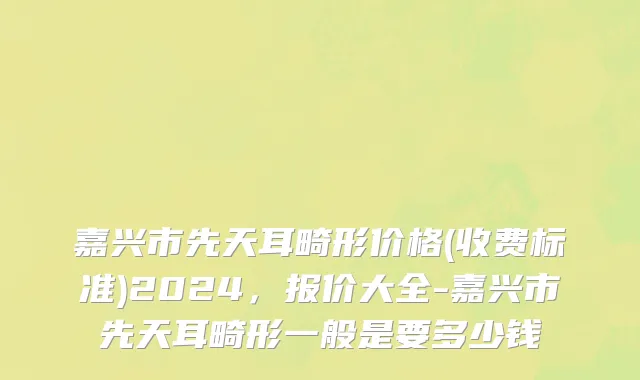 嘉兴市先天耳畸形价格(收费标准)2024，报价大全-嘉兴市先天耳畸形一般是要多少钱