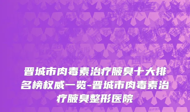 晋城市肉毒素治疗腋臭十大排名榜权威一览-晋城市肉毒素治疗腋臭整形医院