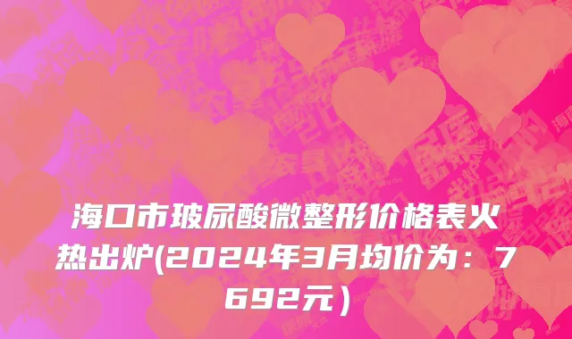 海口市玻尿酸微整形价格表火热出炉(2024年3月均价为：7692元）