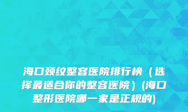 海口颈纹整容医院排行榜（选择最适合你的整容医院）(海口整形医院哪一家是正规的)