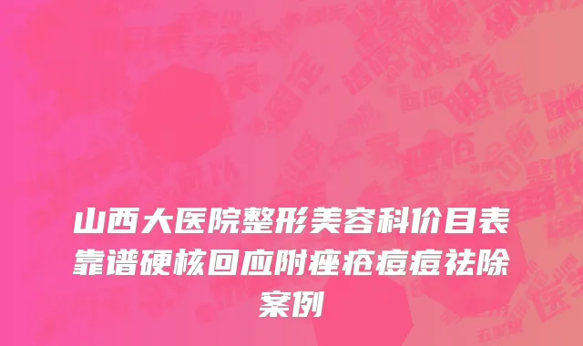山西大医院整形美容科价目表靠谱硬核回应附痤疮痘痘祛除案例