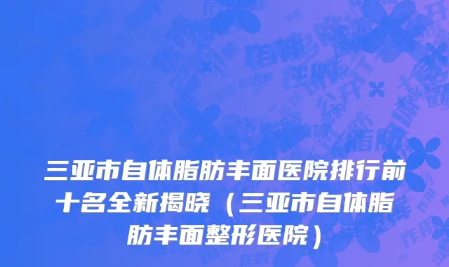 三亚市自体脂肪丰面医院排行前十名全新揭晓（三亚市自体脂肪丰面整形医院）