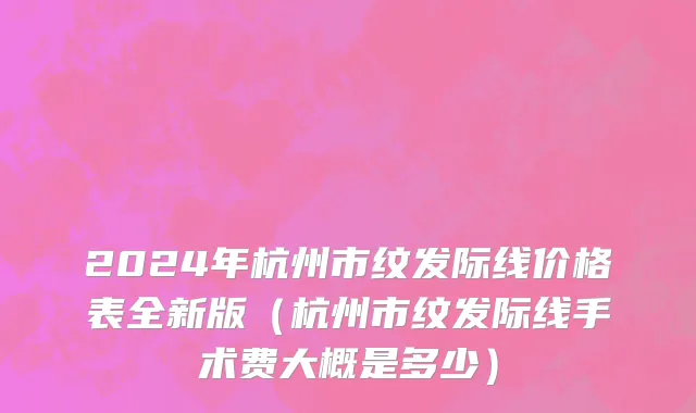 2024年杭州市纹发际线价格表全新版（杭州市纹发际线手术费大概是多少）