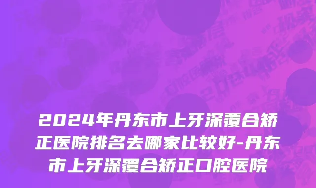 2024年丹东市上牙深覆合矫正医院排名去哪家比较好-丹东市上牙深覆合矫正口腔医院