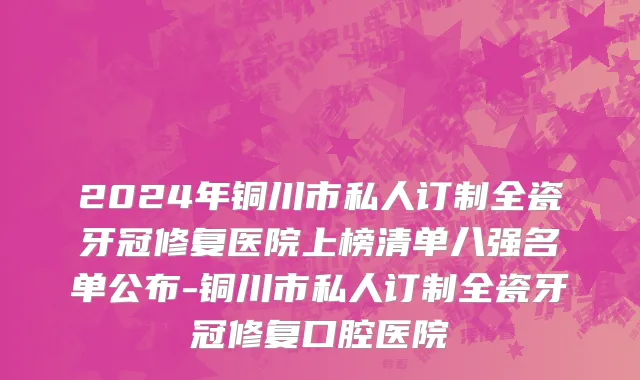 2024年铜川市私人订制全瓷牙冠修复医院上榜清单八强名单公布-铜川市私人订制全瓷牙冠修复口腔医院