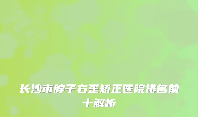 长沙市脖子右歪矫正医院排名前十解析